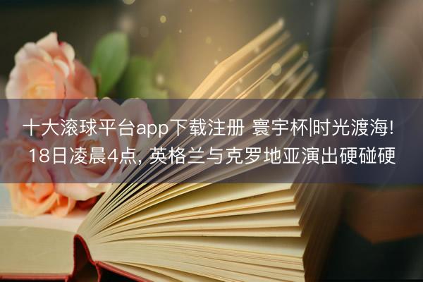 十大滚球平台app下载注册 寰宇杯|时光渡海! 18日凌晨4点， 英格兰与克罗地亚演出硬碰硬
