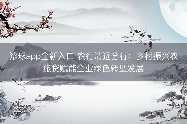 滚球app全新入口 农行清远分行：乡村振兴农旅贷赋能企业绿色转型发展