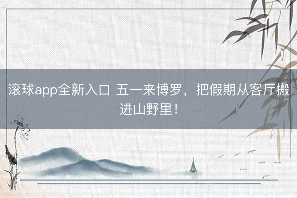 滚球app全新入口 五一来博罗，把假期从客厅搬进山野里！
