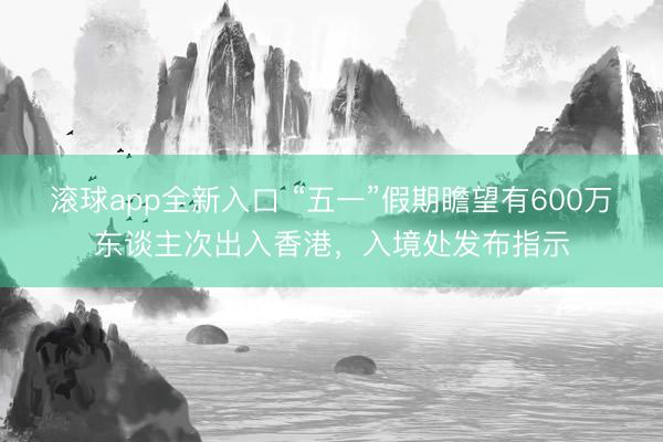 滚球app全新入口 “五一”假期瞻望有600万东谈主次出入香港，入境处发布指示