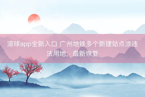 滚球app全新入口 广州地铁多个新建站点涉违法用地，最新恢复