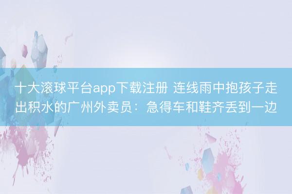 十大滚球平台app下载注册 连线雨中抱孩子走出积水的广州外卖员：急得车和鞋齐丢到一边
