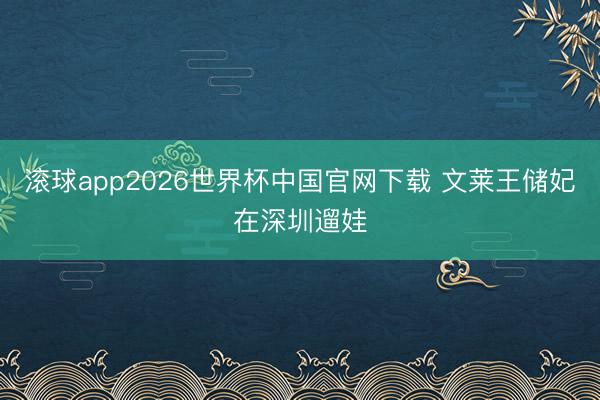 滚球app2026世界杯中国官网下载 文莱王储妃在深圳遛娃