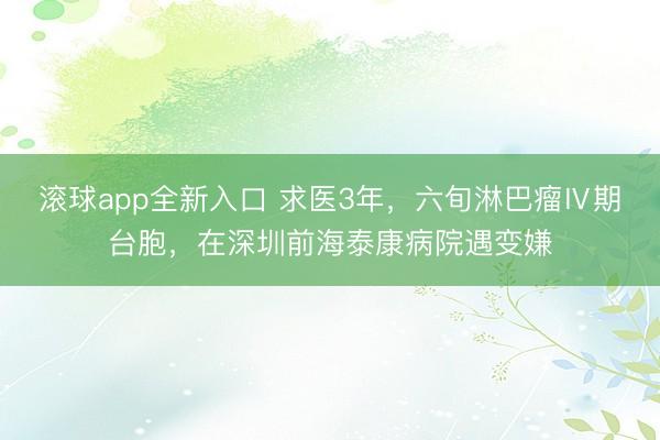 滚球app全新入口 求医3年，六旬淋巴瘤Ⅳ期台胞，在深圳前海泰康病院遇变嫌