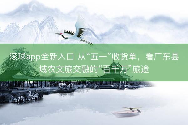 滚球app全新入口 从“五一”收货单,看广东县域农文旅交融的“百千万”旅途