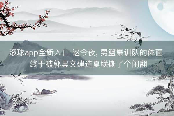 滚球app全新入口 这今夜， 男篮集训队的体面， 终于被郭昊文建造夏联撕了个闹翻