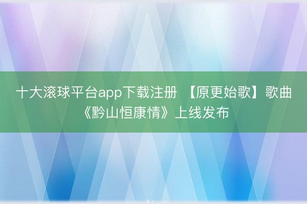 十大滚球平台app下载注册 【原更始歌】歌曲《黔山恒康情》上线发布