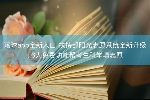 滚球app全新入口 扶持部阳光志愿系统全新升级， 6大免费功能帮考生科学填志愿