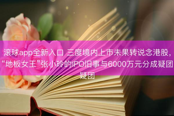 滚球app全新入口 三度境内上市未果转说念港股，“地板女王”张小玲的IPO旧事与6000万元分成疑团